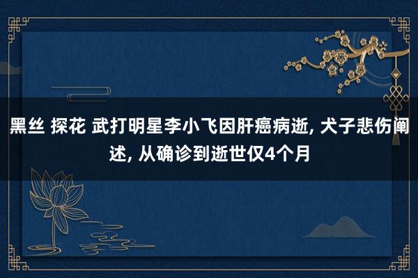 黑丝 探花 武打明星李小飞因肝癌病逝， 犬子悲伤阐述， 从确诊到逝世仅4个月