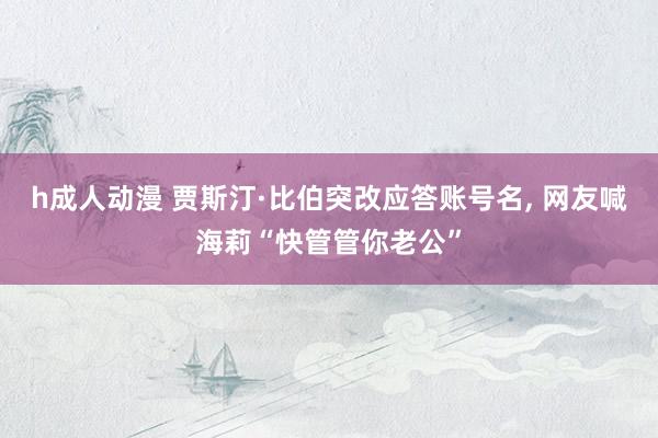 h成人动漫 贾斯汀·比伯突改应答账号名， 网友喊海莉“快管管你老公”