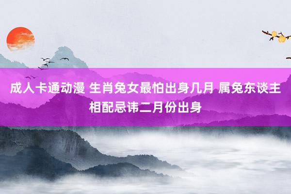 成人卡通动漫 生肖兔女最怕出身几月 属兔东谈主相配忌讳二月份出身