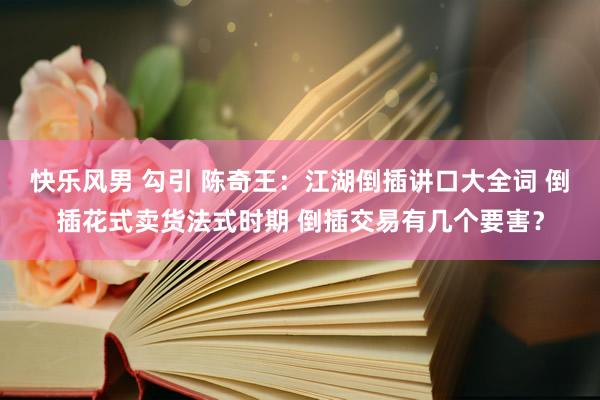 快乐风男 勾引 陈奇王：江湖倒插讲口大全词 倒插花式卖货法式时期 倒插交易有几个要害？