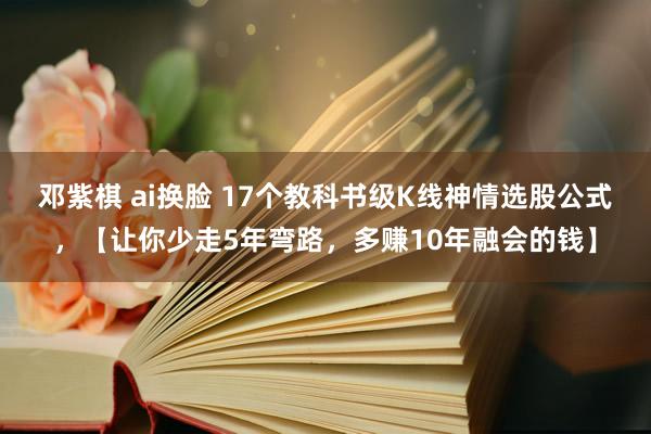 邓紫棋 ai换脸 17个教科书级K线神情选股公式，【让你少走5年弯路，多赚10年融会的钱】