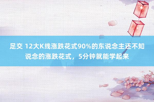 足交 12大K线涨跌花式90%的东说念主还不知说念的涨跌花式，5分钟就能学起来