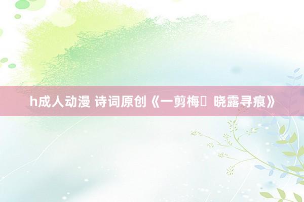 h成人动漫 诗词原创《一剪梅・晓露寻痕》