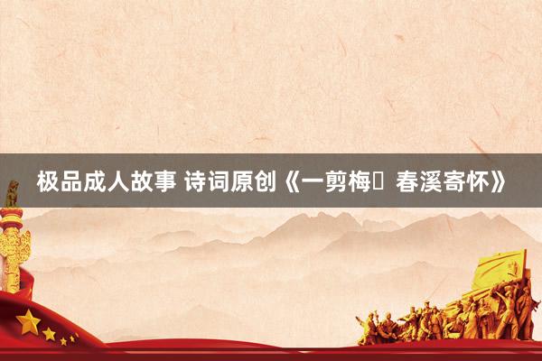 极品成人故事 诗词原创《一剪梅・春溪寄怀》