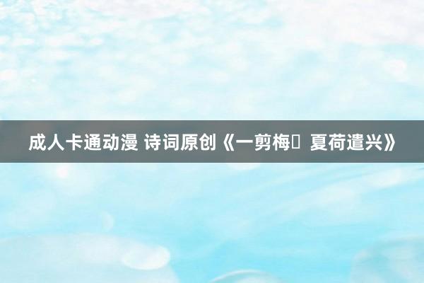 成人卡通动漫 诗词原创《一剪梅・夏荷遣兴》
