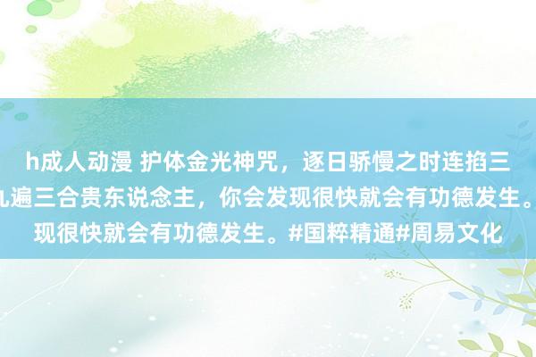 h成人动漫 护体金光神咒，逐日骄慢之时连掐三遍。掐完之后，再掐九遍三合贵东说念主，你会发现很快就会有功德发生。#国粹精通#周易文化