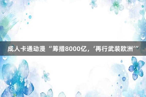 成人卡通动漫 “筹措8000亿，‘再行武装欧洲’”
