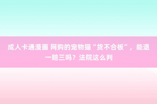 成人卡通漫画 网购的宠物猫“货不合板”，能退一赔三吗？法院这么判