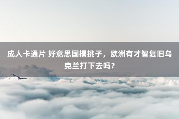 成人卡通片 好意思国撂挑子，欧洲有才智复旧乌克兰打下去吗？