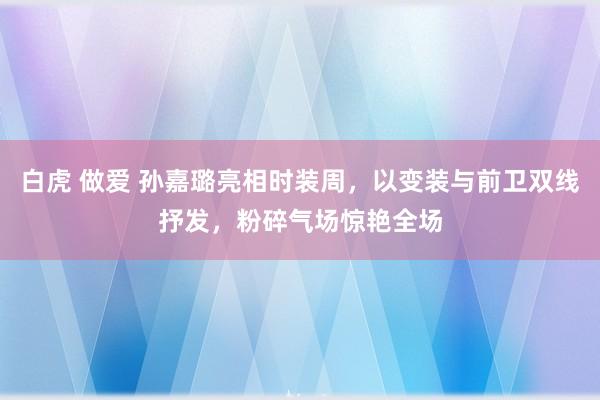 白虎 做爱 孙嘉璐亮相时装周，以变装与前卫双线抒发，粉碎气场惊艳全场