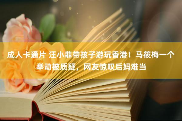 成人卡通片 汪小菲带孩子游玩香港！马筱梅一个举动被质疑，网友惊叹后妈难当