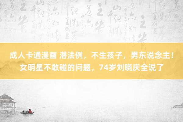 成人卡通漫画 潜法例，不生孩子，男东说念主！女明星不敢碰的问题，74岁刘晓庆全说了